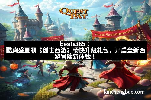 beats365：酷爽盛夏领《创世西游》畅快升级礼包，开启全新西游冒险新体验！